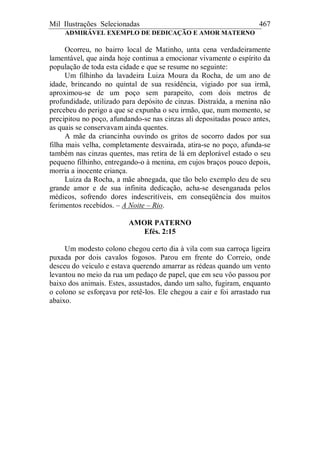Mil Ilustrações Selecionadas 467
ADMIRÁVEL EXEMPLO DE DEDICAÇÃO E AMOR MATERNO
Ocorreu, no bairro local de Matinho, unta cena verdadeiramente
lamentável, que ainda hoje continua a emocionar vivamente o espírito da
população de toda esta cidade e que se resume no seguinte:
Um filhinho da lavadeira Luiza Moura da Rocha, de um ano de
idade, brincando no quintal de sua residência, vigiado por sua irmã,
aproximou-se de um poço sem parapeito, com dois metros de
profundidade, utilizado para depósito de cinzas. Distraída, a menina não
percebeu do perigo a que se expunha o seu irmão, que, num momento, se
precipitou no poço, afundando-se nas cinzas ali depositadas pouco antes,
as quais se conservavam ainda quentes.
A mãe da criancinha ouvindo os gritos de socorro dados por sua
filha mais velha, completamente desvairada, atira-se no poço, afunda-se
também nas cinzas quentes, mas retira de lá em deplorável estado o seu
pequeno filhinho, entregando-o à menina, em cujos braços pouco depois,
morria a inocente criança.
Luiza da Rocha, a mãe abnegada, que tão belo exemplo deu de seu
grande amor e de sua infinita dedicação, acha-se desenganada pelos
médicos, sofrendo dores indescritíveis, em conseqüência dos muitos
ferimentos recebidos. – A Noite – Rio.
AMOR PATERNO
Efés. 2:15
Um modesto colono chegou certo dia à vila com sua carroça ligeira
puxada por dois cavalos fogosos. Parou em frente do Correio, onde
desceu do veículo e estava querendo amarrar as rédeas quando um vento
levantou no meio da rua um pedaço de papel, que em seu vôo passou por
baixo dos animais. Estes, assustados, dando um salto, fugiram, enquanto
o colono se esforçava por retê-los. Ele chegou a cair e foi arrastado rua
abaixo.
 