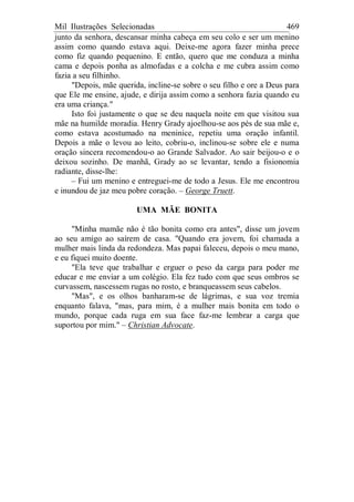 Mil Ilustrações Selecionadas 469
junto da senhora, descansar minha cabeça em seu colo e ser um menino
assim como quando estava aqui. Deixe-me agora fazer minha prece
como fiz quando pequenino. E então, quero que me conduza a minha
cama e depois ponha as almofadas e a colcha e me cubra assim como
fazia a seu filhinho.
"Depois, mãe querida, incline-se sobre o seu filho e ore a Deus para
que Ele me ensine, ajude, e dirija assim como a senhora fazia quando eu
era uma criança."
Isto foi justamente o que se deu naquela noite em que visitou sua
mãe na humilde moradia. Henry Grady ajoelhou-se aos pés de sua mãe e,
como estava acostumado na meninice, repetiu uma oração infantil.
Depois a mãe o levou ao leito, cobriu-o, inclinou-se sobre ele e numa
oração sincera recomendou-o ao Grande Salvador. Ao sair beijou-o e o
deixou sozinho. De manhã, Grady ao se levantar, tendo a fisionomia
radiante, disse-lhe:
– Fui um menino e entreguei-me de todo a Jesus. Ele me encontrou
e inundou de jaz meu pobre coração. – George Truett.
UMA MÃE BONITA
"Minha mamãe não é tão bonita como era antes", disse um jovem
ao seu amigo ao saírem de casa. "Quando era jovem, foi chamada a
mulher mais linda da redondeza. Mas papai faleceu, depois o meu mano,
e eu fiquei muito doente.
"Ela teve que trabalhar e erguer o peso da carga para poder me
educar e me enviar a um colégio. Ela fez tudo com que seus ombros se
curvassem, nascessem rugas no rosto, e branqueassem seus cabelos.
"Mas", e os olhos banharam-se de lágrimas, e sua voz tremia
enquanto falava, "mas, para mim, é a mulher mais bonita em todo o
mundo, porque cada ruga em sua face faz-me lembrar a carga que
suportou por mim." – Christian Advocate.
 