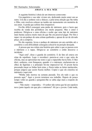 Mil Ilustrações Selecionadas 470
AMAVA A SUA MÃE
A seguinte história é cheia de um interesse comovente:
Um papeleiro e sua mãe viviam sós, dedicando muito amor um ao
outro. Um dia a senhora veio a falecer, e pela terna afeição que lhe tinha
o filho, este resolveu colocar na tumba um monumento em memória de
seu amor. A perda que sofrera fora irreparável.
Foi-lhe difícil conseguir uma pedra de mármore, pois o lucro que
recebia da venda dos periódicos era muito pequeno. Mas o amor é
poderoso. Dirigiu-se a uma oficina e soube que uma laje de mármore
mais barata custava muito mais do que lhe era possível pagar. Por fim o
rapaz viu um pedaço de uma coluna quebrada e, apesar de ser de elevado
preço, ele a comprou.
No dia seguinte, levou o pedaço de mármore em um carrinho até o
cemitério e com dificuldade conseguiu colocá-lo na posição desejada.
A pessoa que nos relata esta história quis saber o que se passou com
o mármore e o rapaz. Dirigiu-se ao cemitério e então descreve o
incidente:
"Aqui está", disse o guarda do cemitério. E de fato ali estava em
cima da sepultura. Logo o reconheci: parecia-se com o que saíra da
oficina, mas ao aproximar-me notei o que o rapazinho havia feito. E lhes
direi, senhores, com franqueza, quando vi o mármore, encheram-me os
olhos de lágrimas e a princípio foi-me impossível ler. O jovem havia
procurado traçar as linhas bem retas, e fizera todas as letras maiúsculas,
porque julgava que assim ficaria melhor. Copiei o que ele cinzelou no
mármore e aqui está:
"Minha mãe morreu na semana passada. Era ela tudo o que eu
possuía aqui." Aqui o jovem terminou seu trabalho. Depois de pouco
tempo voltei ao guarda e perguntei-lhe se sabia algo mais a respeito do
rapazinho.
– Não muito – respondeu. – O senhor não notou que há um sepulcro
novo junto àquele em que pôs o mármore? Ali jaz o jovem. Cada tarde,
 