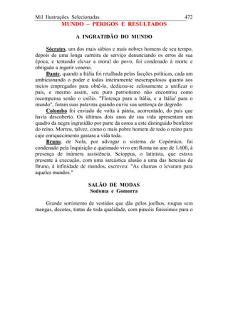 Mil Ilustrações Selecionadas 472
MUNDO – PERIGOS E RESULTADOS
A INGRATIDÃO DO MUNDO
Sócrates, um dos mais sábios e mais nobres homens de seu tempo,
depois de uma longa carreira de serviço denunciando os erros de sua
época, e tentando elevar a moral do povo, foi condenado à morte e
obrigado a ingerir veneno.
Dante, quando a Itália foi retalhada pelas facções políticas, cada um
ambicionando o poder e todos inteiramente inescrupulosos quanto aos
meios empregados para obtê-lo, dedicou-se zelosamente a unificar o
país, e mesmo assim, seu puro patriotismo não encontrou como
recompensa senão o exílio. "Florença para a Itália, e a Itália' para o
mundo", foram suas palavras quando ouviu sua sentença de degredo.
Colombo foi enviado de volta à pátria, acorrentado, do país que
havia descoberto. Os últimos dois anos de sua vida apresentam um
quadro da negra ingratidão por parte da coroa a este distinguido benfeitor
do reino. Morreu, talvez, como o mais pobre homem de todo o reino para
cujo enriquecimento gastara a vida toda.
Bruno, de Nola, por advogar o sistema de Copérnico, foi
condenado pela Inquisição e queimado vivo em Roma no ano de 1.600, à
presença de inúmera assistência. Scioppus, o latinista, que estava
presente à execução, com uma sarcástica alusão a uma das heresias de
Bruno, à infinidade de mundos, escreveu: "As chamas o levaram para
aqueles mundos."
SALÃO DE MODAS
Sodoma e Gomorra
Grande sortimento de vestidos que dão pelos joelhos, roupas sem
mangas, decotes, tintas de toda qualidade, com pincéis finíssimos para o
 