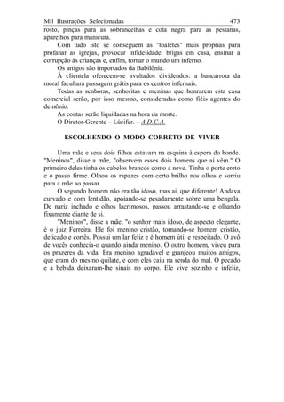 Mil Ilustrações Selecionadas 473
rosto, pinças para as sobrancelhas e cola negra para as pestanas,
aparelhos para manicura.
Com tudo isto se conseguem as "toaletes" mais próprias para
profanar as igrejas, provocar infidelidade, brigas em casa, ensinar a
corrupção às crianças e, enfim, tornar o mundo um inferno.
Os artigos são importados da Babilônia.
À clientela oferecem-se avultados dividendos: a bancarrota da
moral facultará passagem grátis para os centros infernais.
Todas as senhoras, senhoritas e meninas que honrarem esta casa
comercial serão, por isso mesmo, consideradas como fiéis agentes do
demônio.
As contas serão liquidadas na hora da morte.
O Diretor-Gerente – Lúcifer. – A.D.C.A.
ESCOLHENDO O MODO CORRETO DE VIVER
Uma mãe e seus dois filhos estavam na esquina à espera do bonde.
"Meninos", disse a mãe, "observem esses dois homens que aí vêm." O
primeiro deles tinha os cabelos brancos como a neve. Tinha o porte ereto
e o passo firme. Olhou os rapazes com certo brilho nos olhos e sorriu
para a mãe ao passar.
O segundo homem não era tão idoso, mas ai, que diferente! Andava
curvado e com lentidão, apoiando-se pesadamente sobre uma bengala.
De nariz inchado e olhos lacrimosos, passou arrastando-se e olhando
fixamente diante de si.
"Meninos", disse a mãe, "o senhor mais idoso, de aspecto elegante,
é o juiz Ferreira. Ele foi menino cristão, tornando-se homem cristão,
delicado e cortês. Possui um lar feliz e é homem útil e respeitado. O avô
de vocês conhecia-o quando ainda menino. O outro homem, viveu para
os prazeres da vida. Era menino agradável e granjeou muitos amigos,
que eram do mesmo quilate, e com eles caiu na senda do mal. O pecado
e a bebida deixaram-lhe sinais no corpo. Ele vive sozinho e infeliz,
 