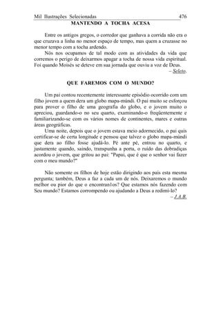 Mil Ilustrações Selecionadas 476
MANTENDO A TOCHA ACESA
Entre os antigos gregos, o corredor que ganhava a corrida não era o
que cruzava a linha no menor espaço de tempo, mas quem a cruzasse no
menor tempo com a tocha ardendo.
Nós nos ocupamos de tal modo com as atividades da vida que
corremos o perigo de deixarmos apagar a tocha de nossa vida espiritual.
Foi quando Moisés se deteve em sua jornada que ouviu a voz de Deus.
– Seleto.
QUE FAREMOS COM O MUNDO?
Um pai contou recentemente interessante episódio ocorrido com um
filho jovem a quem dera um globo mapa-múndi. O pai muito se esforçou
para prover o filho de uma geografia do globo, e o jovem muito o
apreciou, guardando-o no seu quarto, examinando-o freqüentemente e
familiarizando-se com os vários nomes de continentes, mares e outras
áreas geográficas.
Uma noite, depois que o jovem estava meio adormecido, o pai quis
certificar-se de certa longitude e pensou que talvez o globo mapa-múndi
que dera ao filho fosse ajudá-lo. Pé ante pé, entrou no quarto, e
justamente quando, saindo, transpunha a porta, o ruído das dobradiças
acordou o jovem, que gritou ao pai: "Papai, que é que o senhor vai fazer
com o meu mundo?"
Não somente os filhos de hoje estão dirigindo aos pais esta mesma
pergunta; também, Deus a faz a cada um de nós. Deixaremos o mundo
melhor ou pior do que o encontran1os? Que estamos nós fazendo com
Seu mundo? Estamos corrompendo ou ajudando a Deus a redimi-lo?
– J.A.B.
 