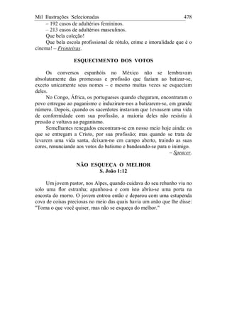 Mil Ilustrações Selecionadas 478
– 192 casos de adultérios femininos.
– 213 casos de adultérios masculinos.
Que bela coleção!
Que bela escola profissional de rótulo, crime e imoralidade que é o
cinema! – Fronteiras.
ESQUECIMENTO DOS VOTOS
Os conversos espanhóis no México não se lembravam
absolutamente das promessas e profissão que faziam ao batizar-se,
exceto unicamente seus nomes – e mesmo muitas vezes se esqueciam
deles.
No Congo, África, os portugueses quando chegaram, encontraram o
povo entregue ao paganismo e induziram-nos a batizarem-se, em grande
número. Depois, quando os sacerdotes instavam que 1evassem uma vida
de conformidade com sua profissão, a maioria deles não resistiu à
pressão e voltava ao paganismo.
Semelhantes renegados encontram-se em nosso meio hoje ainda: os
que se entregam a Cristo, por sua profissão; mas quando se trata de
levarem uma vida santa, deixam-no em campo aberto, traindo as suas
cores, renunciando aos votos do batismo e bandeando-se para o inimigo.
– Spencer.
NÃO ESQUEÇA O MELHOR
S. João 1:12
Um jovem pastor, nos Alpes, quando cuidava do seu rebanho viu no
solo uma flor estranha; apanhou-a e com isto abriu-se uma porta na
encosta do morro. O jovem entrou então e deparou com uma estupenda
cova de coisas preciosas no meio das quais havia um anão que lhe disse:
"Toma o que você quiser, mas não se esqueça do melhor."
 