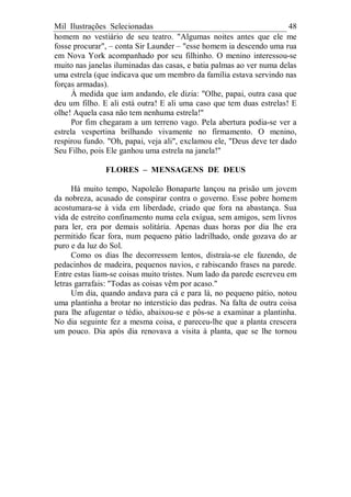 Mil Ilustrações Selecionadas 48
homem no vestiário de seu teatro. "Algumas noites antes que ele me
fosse procurar", – conta Sir Launder – "esse homem ia descendo uma rua
em Nova York acompanhado por seu filhinho. O menino interessou-se
muito nas janelas iluminadas das casas, e batia palmas ao ver numa delas
uma estrela (que indicava que um membro da família estava servindo nas
forças armadas).
À medida que iam andando, ele dizia: "Olhe, papai, outra casa que
deu um filho. E ali está outra! E ali uma caso que tem duas estrelas! E
olhe! Aquela casa não tem nenhuma estrela!"
Por fim chegaram a um terreno vago. Pela abertura podia-se ver a
estrela vespertina brilhando vivamente no firmamento. O menino,
respirou fundo. "Oh, papai, veja ali", exclamou ele, "Deus deve ter dado
Seu Filho, pois Ele ganhou uma estrela na janela!"
FLORES – MENSAGENS DE DEUS
Há muito tempo, Napoleão Bonaparte lançou na prisão um jovem
da nobreza, acusado de conspirar contra o governo. Esse pobre homem
acostumara-se à vida em liberdade, criado que fora na abastança. Sua
vida de estreito confinamento numa cela exígua, sem amigos, sem livros
para ler, era por demais solitária. Apenas duas horas por dia lhe era
permitido ficar fora, num pequeno pátio ladrilhado, onde gozava do ar
puro e da luz do Sol.
Como os dias lhe decorressem lentos, distraía-se ele fazendo, de
pedacinhos de madeira, pequenos navios, e rabiscando frases na parede.
Entre estas liam-se coisas muito tristes. Num lado da parede escreveu em
letras garrafais: "Todas as coisas vêm por acaso."
Um dia, quando andava para cá e para lá, no pequeno pátio, notou
uma plantinha a brotar no interstício das pedras. Na falta de outra coisa
para lhe afugentar o tédio, abaixou-se e pôs-se a examinar a plantinha.
No dia seguinte fez a mesma coisa, e pareceu-lhe que a planta crescera
um pouco. Dia após dia renovava a visita à planta, que se lhe tornou
 