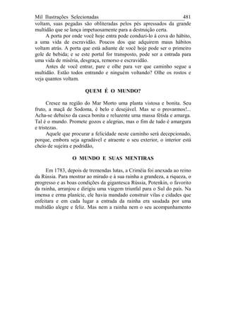Mil Ilustrações Selecionadas 481
voltam, suas pegadas são obliteradas pelos pés apressados da grande
multidão que se lança impetuosamente para a destruição certa.
A porta por onde você hoje entra pode conduzi-lo à cova do hábito,
a uma vida de escravidão. Poucos dos que adquirem maus hábitos
voltam atrás. A porta que está adiante de você hoje pode ser o primeiro
gole de bebida; e se este portal for transposto, pode ser a entrada para
uma vida de miséria, desgraça, remorso e escravidão.
Antes de você entrar, pare e olhe para ver que caminho segue a
multidão. Estão todos entrando e ninguém voltando? Olhe os rostos e
veja quantos voltam.
QUEM É O MUNDO?
Cresce na região do Mar Morto uma planta vistosa e bonita. Seu
fruto, a maçã de Sodoma, é belo e desejável. Mas se o provarmos!...
Acha-se debaixo da casca bonita e reluzente uma massa fétida e amarga.
Tal é o mundo. Promete gozos e alegrias, mas o fim de tudo é amargura
e tristezas.
Aquele que procurar a felicidade neste caminho será decepcionado,
porque, embora seja agradável e atraente o seu exterior, o interior está
cheio de sujeira e podridão,
O MUNDO E SUAS MENTIRAS
Em 1783, depois de tremendas lutas, a Criméia foi anexada ao reino
da Rússia. Para mostrar ao mirado e à sua rainha a grandeza, a riqueza, o
progresso e as boas condições da gigantesca Rússia, Potenkin, o favorito
da rainha, arranjou e dirigiu uma viagem triunfal para o Sul do país. Na
imensa e erma planície, ele havia mandado construir vilas e cidades que
enfeitara e em cada lugar a entrada da rainha era saudada por uma
multidão alegre e feliz. Mas nem a rainha nem o seu acompanhamento
 