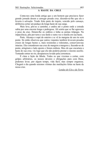 Mil Ilustrações Selecionadas 483
A HASTE DA CRUZ
Conta-nos uma lenda antiga que a um homem que precisava fazer
grande jornada deram a carregar pesada cruz, dizendo-se-lhe que ela o
levaria à salvação. Tendo feito parte do trajeto, vencido pelo cansaço,
deliberou cortar um pedaço da longa haste de sua carga.
Mais leve, pôs-se a caminho, e andou até o ponto onde a estrada
subia por uma encosta longa e pedregosa. Ali sentiu que se lhe agravava
o peso da cruz. Doíam-lhe os ombros e tinha as pernas trôpegas. Na
impaciência, põe por terra o seu fardo e outra vez o mutila em sua haste.
Parte. Alcança o sopé do outeiro e se vê às margens de um rio sem
ponte. Só então observou que outros viajantes também levavam pesadas
cruzes de longas hastes e, mais resistentes e tolerantes, conservam-nas
intactas. Eles estenderam sua cruz de margem a margem e, fazendo-as de
ponte, atingiram o lado oposto e foram embora. Mas ele que encurtara a
haste de sua cruz, viu logo que ela não poderia prestar o mesmo auxilio.
Tentando entrar no rio, desapareceu levado pela correnteza.
É clara a lição da fábula. Todos os que vivemos a cortar, com
golpes arbitrários, os nossos deveres e obrigações para com Deus,
podemos levar, por algum tempo, vida fácil, mas sempre enganosa.
Chegará o dia quando seremos vítimas das mutilações feitas na haste da
nossa cruz.
– Lendas do Céu e da Terra.
 