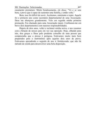 Mil Ilustrações Selecionadas 487
casamento prematuro. Muito bondosamente, ele disse: "Vá e se saia
bem, e prove que é capaz de sustentar uma família, e então volte."
Bem, isso foi difícil de ouvir. Aceitamos, entretanto o repto. Aquele
foi o primeiro ano como secretário departamental de uma Associação.
Deus me abençoou grandemente. Veio em seguida minha primeira
promoção, Fui chamado para uma Associação maior. Confiaram-me em
breve dois departamentos com maiores responsabilidades.
Depois de dois anos, voltei e reclamei minha noiva, e nos casamos
com a bênção de nossos pais em vez sua oposição. Hoje, olhando para
trás, dou graças a Deus pelo prudente conselho de uma pessoa que
compreendia que a pressa é perigosa, Estávamos muito mais bem
preparados para o matrimônio após aqueles dois anos de prova.
Estávamos aprendendo o segredo de nos ir fortalecendo; que não há
método de estufa para desenvolver uma bela disposição.
 