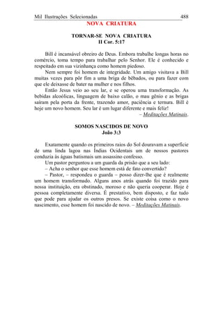 Mil Ilustrações Selecionadas 488
NOVA CRIATURA
TORNAR-SE NOVA CRIATURA
II Cor. 5:17
Bill é incansável obreiro de Deus. Embora trabalhe longas horas no
comércio, toma tempo para trabalhar pelo Senhor. Ele é conhecido e
respeitado em sua vizinhança como homem piedoso.
Nem sempre foi homem de integridade. Um amigo visitava a Bill
muitas vezes para pôr fim a uma briga de bêbados, ou para fazer com
que ele deixasse de bater na mulher e nos filhos.
Então Jesus veio ao seu lar, e se operou uma transformação. As
bebidas alcoólicas, linguagem de baixo calão, o mau gênio e as brigas
saíram pela porta da frente, trazendo amor, paciência e ternura. Bill é
hoje um novo homem. Seu lar é um lugar diferente e mais feliz!
– Meditações Matinais.
SOMOS NASCIDOS DE NOVO
João 3:3
Exatamente quando os primeiros raios do Sol douravam a superfície
de uma linda lagoa nas Índias Ocidentais um de nossos pastores
conduzia às águas batismais um assassino confesso.
Um pastor perguntou a um guarda da prisão que a seu lado:
– Acha o senhor que esse homem está de fato convertido?
– Pastor, – respondeu o guarda – posso dizer-lhe que é realmente
um homem transformado. Alguns anos atrás quando foi trazido para
nossa instituição, era obstinado, moroso e não queria cooperar. Hoje é
pessoa completamente diversa. É prestativo, bem disposto, e faz tudo
que pode para ajudar os outros presos. Se existe coisa como o novo
nascimento, esse homem foi nascido de novo. – Meditações Matinais.
 