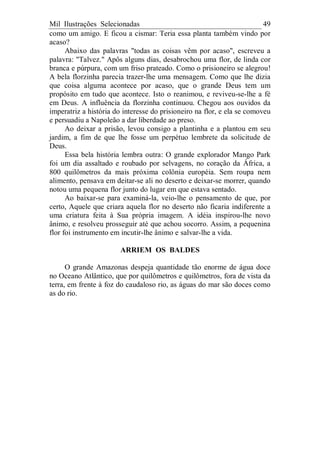 Mil Ilustrações Selecionadas 49
como um amigo. E ficou a cismar: Teria essa planta também vindo por
acaso?
Abaixo das palavras "todas as coisas vêm por acaso", escreveu a
palavra: "Talvez." Apôs alguns dias, desabrochou uma flor, de linda cor
branca e púrpura, com um friso prateado. Como o prisioneiro se alegrou!
A bela florzinha parecia trazer-lhe uma mensagem. Como que lhe dizia
que coisa alguma acontece por acaso, que o grande Deus tem um
propósito em tudo que acontece. Isto o reanimou, e reviveu-se-lhe a fé
em Deus. A influência da florzinha continuou. Chegou aos ouvidos da
imperatriz a história do interesse do prisioneiro na flor, e ela se comoveu
e persuadiu a Napoleão a dar liberdade ao preso.
Ao deixar a prisão, levou consigo a plantinha e a plantou em seu
jardim, a fim de que lhe fosse um perpétuo lembrete da solicitude de
Deus.
Essa bela história lembra outra: O grande explorador Mango Park
foi um dia assaltado e roubado por selvagens, no coração da África, a
800 quilômetros da mais próxima colônia européia. Sem roupa nem
alimento, pensava em deitar-se ali no deserto e deixar-se morrer, quando
notou uma pequena flor junto do lugar em que estava sentado.
Ao baixar-se para examiná-la, veio-lhe o pensamento de que, por
certo, Aquele que criara aquela flor no deserto não ficaria indiferente a
uma criatura feita à Sua própria imagem. A idéia inspirou-lhe novo
ânimo, e resolveu prosseguir até que achou socorro. Assim, a pequenina
flor foi instrumento em incutir-lhe ânimo e salvar-lhe a vida.
ARRIEM OS BALDES
O grande Amazonas despeja quantidade tão enorme de água doce
no Oceano Atlântico, que por quilômetros e quilômetros, fora de vista da
terra, em frente à foz do caudaloso rio, as águas do mar são doces como
as do rio.
 