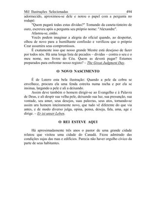 Mil Ilustrações Selecionadas 494
adormecido, aproximou-se dele e notou o papel com a pergunta no
rodapé:
"Quem pagará todas estas dívidas?" Tomando da caneta-tinteiro de
ouro, escreveu após a pergunta seu próprio nome: "Alexandre".
Afastou-se, então.
Vocês podem imaginar a alegria do oficial quando, ao despertar,
olhou de novo para a humilhante confissão e verificou que o próprio
Czar assumira seus compromissos.
É exatamente isso que nosso grande Mestre está desejoso de fazer
por todos nós. Há uma longa lista de pecados – dívidas – contra o seu e o
meu nome, nos livros do Céu. Quem as deverá pagar? Estamos
preparados para enfrentar nosso registo? – The Great Judgment Day.
O NOVO NASCIMENTO
É de Lutero esta bela ilustração: Quando a pele da cobra se
envelhece, procura ela uma fenda estreita numa rocha e por ela se
insinua, largando a pele e ali a deixando.
Assim deve também o homem dirigir-se ao Evangelho e à Palavra
de Deus, e ali despir sua velha pele, deixando sua luz, sua presunção, sua
vontade, seu amor, seus desejos, suas palavras, seus atos, tornando-se
assim uru homem inteiramente novo, que tudo vê diferente do que via
antes, e de modo diverso julga, opina, pensa, deseja, fala, ama, age e
dirige. – Er ist unser Leben.
O REI ESTEVE AQUI
Há aproximadamente três anos o pastor de uma grande cidade
relatou que visitou uma cidade do Canadá. Ficou admirado das
condições sujas das ruas e edifícios. Parecia não haver orgulho cívico da
parte de seus habitantes.
 