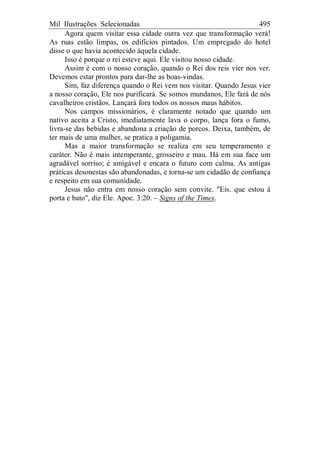 Mil Ilustrações Selecionadas 495
Agora quem visitar essa cidade outra vez que transformação verá!
As ruas estão limpas, os edifícios pintados. Um empregado do hotel
disse o que havia acontecido àquela cidade.
Isso é porque o rei esteve aqui. Ele visitou nosso cidade.
Assim é com o nosso coração, quando o Rei dos reis vier nos ver.
Devemos estar prontos para dar-lhe as boas-vindas.
Sim, faz diferença quando o Rei vem nos visitar. Quando Jesus vier
a nosso coração, Ele nos purificará. Se somos mundanos, Ele fará de nós
cavalheiros cristãos. Lançará fora todos os nossos maus hábitos.
Nos campos missionários, é claramente notado que quando um
nativo aceita a Cristo, imediatamente lava o corpo, lança fora o fumo,
livra-se das bebidas e abandona a criação de porcos. Deixa, também, de
ter mais de uma mulher, se pratica a poligamia.
Mas a maior transformação se realiza em seu temperamento e
caráter. Não é mais intemperante, grosseiro e mau. Há em sua face um
agradável sorriso; é amigável e encara o futuro com calma. As antigas
práticas desonestas são abandonadas, e torna-se um cidadão de confiança
e respeito em sua comunidade.
Jesus não entra em nosso coração sem convite. "Eis. que estou à
porta e bato", diz Ele. Apoc. 3:20. – Signs of the Times.
 