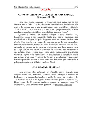 Mil Ilustrações Selecionadas 496
ORAÇÃO
COMO FOI ATENDIDA A ORAÇÃO DE UMA CRIANÇA
S. Marcos 4:31 e 32.
Uma mãe estava ajudando a empacotar uma caixa que ia ser
enviada para a Índia. O filho, de quatro anos de idade, insistiu em pôr
dentro da mesma uma oferta especialmente sua: um folheto intitulado
"Vem a Jesus". Escreveu nele o nome, com a pequena oração: "Oxalá
aquele que apanhar este folheto aprenda logo a amar a Jesus."
Quando o folheto do menino chegou à terra distante, foi,
finalmente, dado a um sacerdote hindu que estava ensinando aos
missionários a língua do país. Pegou-o, sem ao menos dar-lhe uma
olhada. Mas quando em viagem de regresso ao seu lar nas montanhas,
lembrou-se do folheto, tomou-o e leu o escrito que havia do lado de fora.
A oração do menino de tal maneira o comoveu, que ficou ansioso para
ler. Logo deixou seus ídolos e se tornou um dedicado missionário entre
seu próprio povo. Quinze anos mais tarde, missionários americanos
visitaram aquela vila montanhosa e encontraram o sacerdote hindu
convertido, com uma congregação de mil e quinhentas pessoas que
haviam aprendido a amar a Jesus como seu Salvador, pela influência e
pelos ensinos daquele folheto. – Helping Hand.
UMA ORAÇÃO SINGULAR
Uma meninazinha, refugiada no Canadá, estava fazendo suas
orações numa sala. Terminou dizendo: "Deus, abençoa a mamãe na
Inglaterra, e protege-a das bombas, e cuida de papai, no exército, e de
Tio Wilbert, no avião, no Egito." Então fez uma pausa, e ajuntou: "E,
Deus, cuida de Ti mesmo também, porque se qualquer coisa Te
acontecesse, todos nós estaríamos perdidos." – Sunshine Magazine.
 