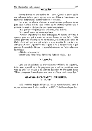 Mil Ilustrações Selecionadas 497
ORAÇÃO
Tommy Scrace era um menino de 11 anos. Quando o pastor pediu
que todos que tinham ganho alguma alma para Cristo se levantassem na
reunião de experiências, Tommy também se levantou.
Um a um, os adultos relataram a maneira como ganharam almas
para Deus. Afinal o menino ficou sozinho de pé. Era tão pequenino que o
ministro nem notou e foi preciso que alguém o apontasse.
– E o que fez você para ganhar uma alma, meu menino?
Ele respondeu com apenas uma palavra:
– Oração. O pastor pediu mais explicações. O menino se voltou e
apontou para seu pai sentado no mesmo banco, ao seu lado. Então
contou que vinha orando pelo pai há três anos, quando tinha oito anos de
idade. Orou até que seu pai assistiu a uma reunião de oração e se
entregou a Cristo. O pastor voltou-se para o pai e perguntou-lhe o que
pensava de ser cristão. De seu coração cheio do amor de Cristo o homem
respondeu:
– Não há nada como isto.
Tommy usou o método da persistente e efetiva oração. – Go.
A ORAÇÃO
Certo dia um estudante da Universidade de Oxford, na Inglaterra,
foi ter com o presidente e lhe perguntou qual a melhor garantia de uma
vida de êxito no colégio e na carreira posterior. O presidente disse:
"Misture um pouco de oração com tudo o que você faça, e tudo o que diga."
ORAÇÃO – ESPECTATIVA ESPIRITUAL
I Tim. 4:14
Você se lembra daquela história da vida de Roberto Moffat? Ele e a
esposa partiram com destino à África, em 1817. Trabalharam lá por doze
 