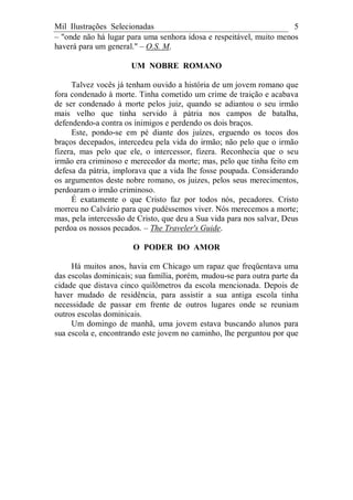 Mil Ilustrações Selecionadas 5
– "onde não há lugar para uma senhora idosa e respeitável, muito menos
haverá para um general." – O.S. M.
UM NOBRE ROMANO
Talvez vocês já tenham ouvido a história de um jovem romano que
fora condenado à morte. Tinha cometido um crime de traição e acabava
de ser condenado à morte pelos juiz, quando se adiantou o seu irmão
mais velho que tinha servido à pátria nos campos de batalha,
defendendo-a contra os inimigos e perdendo os dois braços.
Este, pondo-se em pé diante dos juízes, erguendo os tocos dos
braços decepados, intercedeu pela vida do irmão; não pelo que o irmão
fizera, mas pelo que ele, o intercessor, fizera. Reconhecia que o seu
irmão era criminoso e merecedor da morte; mas, pelo que tinha feito em
defesa da pátria, implorava que a vida lhe fosse poupada. Considerando
os argumentos deste nobre romano, os juizes, pelos seus merecimentos,
perdoaram o irmão criminoso.
É exatamente o que Cristo faz por todos nós, pecadores. Cristo
morreu no Calvário para que pudéssemos viver. Nós merecemos a morte;
mas, pela intercessão de Cristo, que deu a Sua vida para nos salvar, Deus
perdoa os nossos pecados. – The Traveler's Guide.
O PODER DO AMOR
Há muitos anos, havia em Chicago um rapaz que freqüentava uma
das escolas dominicais; sua família, porém, mudou-se para outra parte da
cidade que distava cinco quilômetros da escola mencionada. Depois de
haver mudado de residência, para assistir a sua antiga escola tinha
necessidade de passar em frente de outros lugares onde se reuniam
outros escolas dominicais.
Um domingo de manhã, uma jovem estava buscando alunos para
sua escola e, encontrando este jovem no caminho, lhe perguntou por que
 