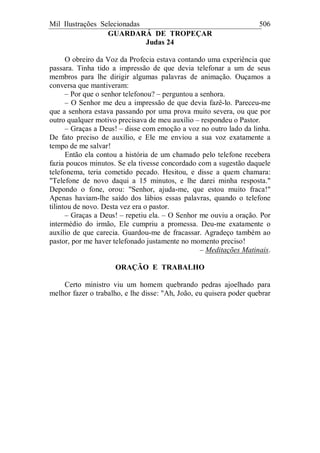 Mil Ilustrações Selecionadas 506
GUARDARÁ DE TROPEÇAR
Judas 24
O obreiro da Voz da Profecia estava contando uma experiência que
passara. Tinha tido a impressão de que devia telefonar a um de seus
membros para lhe dirigir algumas palavras de animação. Ouçamos a
conversa que mantiveram:
– Por que o senhor telefonou? – perguntou a senhora.
– O Senhor me deu a impressão de que devia fazê-lo. Pareceu-me
que a senhora estava passando por uma prova muito severa, ou que por
outro qualquer motivo precisava de meu auxílio – respondeu o Pastor.
– Graças a Deus! – disse com emoção a voz no outro lado da linha.
De fato preciso de auxílio, e Ele me enviou a sua voz exatamente a
tempo de me salvar!
Então ela contou a história de um chamado pelo telefone recebera
fazia poucos minutos. Se ela tivesse concordado com a sugestão daquele
telefonema, teria cometido pecado. Hesitou, e disse a quem chamara:
"Telefone de novo daqui a 15 minutos, e lhe darei minha resposta."
Depondo o fone, orou: "Senhor, ajuda-me, que estou muito fraca!"
Apenas haviam-lhe saído dos lábios essas palavras, quando o telefone
tilintou de novo. Desta vez era o pastor.
– Graças a Deus! – repetiu ela. – O Senhor me ouviu a oração. Por
intermédio do irmão, Ele cumpriu a promessa. Deu-me exatamente o
auxílio de que carecia. Guardou-me de fracassar. Agradeço também ao
pastor, por me haver telefonado justamente no momento preciso!
– Meditações Matinais.
ORAÇÃO E TRABALHO
Certo ministro viu um homem quebrando pedras ajoelhado para
melhor fazer o trabalho, e lhe disse: "Ah, João, eu quisera poder quebrar
 