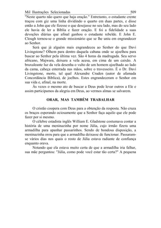 Mil Ilustrações Selecionadas 509
"Neste quarto não quero que haja oração." Entretanto, o estudante crente
traçou com giz uma linha dividindo o quarto em duas partes, e disse
então a John que ele fizesse o que desejasse no seu lado, mas do seu lado
ele havia de ler a Bíblia e fazer oração. E foi a fidelidade a suas
devoções diárias que afinal ganhou o estudante rebelde. E John E.
Clough tornou-se o grande missionário que se lhe uniu em engrandecer
ao Senhor.
Será que já alguém mais engrandeceu ao Senhor do que Davi
Livingstone? Olhem para dentro daquela cabana onde se ajoelhou para
buscar ao Senhor pela última vez. São 4 horas da madrugada. Seu servo
africano, Majwara, deixara a vela acesa, em cima de um caixão. A
bruxuleante luz da vela desenha o vulto de um homem ajoelhado ao lado
da cama, cabeça enterrada nas mãos, sobre o travesseiro. É o Dr. Davi
Livingstone, morto, tal qual Alexandre Cruden (autor de afamada
Concordância Bíblica), de joelhos. Estes engrandeceram o Senhor em
sua vida e, afinal, na morte.
Às vezes o mesmo ato de buscar a Deus pode levar outros a Ele e
assim participamos da alegria em Deus, ao vermos almas se salvarem.
ORAR, MAS TAMBÉM TRABALHAR
O cristão coopera com Deus para a obtenção da resposta. Não cruza
os braços esperando ociosamente que a Senhor faça aquilo que ele pode
fazer por si mesmo.
O célebre estadista inglês William E. Gladstone costumava contar a
história de uma meninazinha por nome Júlia, cujo irmão fizera uma
armadilha para apanhar passarinhos. Sendo de bondosa disposição, a
meninazinha orou para que a armadilha deixasse de funcionar. Passaram-
se vários dias nos quais o rosto de Júlia estava radiante de confiança
enquanto orava.
Notando que ela estava muito certa de que a armadilha iria falhar,
sua mãe perguntou: "Júlia, como pode você estar tão certa?" A pequena
 