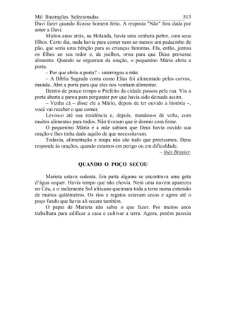 Mil Ilustrações Selecionadas 513
Davi fazer quando ficasse homem feito. A resposta "Não" fora dada por
amor a Davi.
Muitos anos atrás, na Holanda, havia uma senhora pobre, com seus
filhos. Certo dia, nada havia para comer nem ao menos um pedacinho de
pão, que seria uma bênção para as crianças famintas. Ela, então, juntou
os filhos ao seu redor e, de joelhos, orou para que Deus provesse
alimento. Quando se ergueram da oração, o pequenino Mário abriu a
porta.
– Por que abriu a porta? – interrogou a mãe.
– A Bíblia Sagrada conta como Elias foi alimentado pelos corvos,
mamãe. Abri a porta para que eles nos venham alimentar.
Dentro de pouco tempo o Prefeito da cidade passou pela rua. Viu a
porta aberta e parou para perguntar por que havia sido deixada assim.
– Venha cá – disse ele a Mário, depois de ter ouvido a história –,
você vai receber o que comer.
Levou-o até sua residência e, depois, mandou-o de volta, com
muitos alimentos para todos. Não tiveram que ir dormir com fome.
O pequenino Mário e a mãe sabiam que Deus havia ouvido sua
oração e lhes tinha dado aquilo de que necessitavam.
Todavia, alimentação e roupa não são tudo que precisamos. Deus
responde às orações, quando estamos em perigo ou em dificuldade.
– Inês Brasier.
QUANDO O POÇO SECOU
Marieta estava sedenta. Em parte alguma se encontrava uma gota
d’água sequer. Havia tempo que não chovia. Nem uma nuvem apareceu
no Céu, e o inclemente Sol africano queimara toda a terra numa extensão
de muitos quilômetros. Os rios e regatos estavam secos e agora até o
poço fundo que havia ali secara também.
O papai de Marieta não sabia o que fazer. Por muitos anos
trabalhara para edificar a casa e cultivar a terra. Agora, porém parecia
 