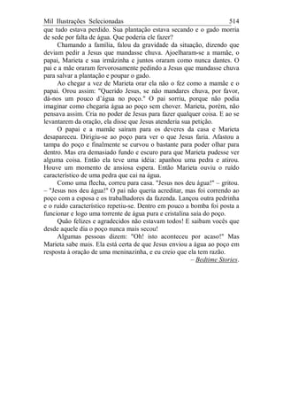 Mil Ilustrações Selecionadas 514
que tudo estava perdido. Sua plantação estava secando e o gado morria
de sede por falta de água. Que poderia ele fazer?
Chamando a família, falou da gravidade da situação, dizendo que
deviam pedir a Jesus que mandasse chuva. Ajoelharam-se a mamãe, o
papai, Marieta e sua irmãzinha e juntos oraram como nunca dantes. O
pai e a mãe oraram fervorosamente pedindo a Jesus que mandasse chuva
para salvar a plantação e poupar o gado.
Ao chegar a vez de Marieta orar ela não o fez como a mamãe e o
papai. Orou assim: "Querido Jesus, se não mandares chuva, por favor,
dá-nos um pouco d’água no poço." O pai sorriu, porque não podia
imaginar como chegaria água ao poço sem chover. Marieta, porém, não
pensava assim. Cria no poder de Jesus para fazer qualquer coisa. E ao se
levantarem da oração, ela disse que Jesus atenderia sua petição.
O papai e a mamãe saíram para os deveres da casa e Marieta
desapareceu. Dirigiu-se ao poço para ver o que Jesus faria. Afastou a
tampa do poço e finalmente se curvou o bastante para poder olhar para
dentro. Mas era demasiado fundo e escuro para que Marieta pudesse ver
alguma coisa. Então ela teve uma idéia: apanhou uma pedra e atirou.
Houve um momento de ansiosa espera. Então Marieta ouviu o ruído
característico de uma pedra que cai na água.
Como uma flecha, correu para casa. "Jesus nos deu água!" – gritou.
– "Jesus nos deu água!" O pai não queria acreditar, mas foi correndo ao
poço com a esposa e os trabalhadores da fazenda. Lançou outra pedrinha
e o ruído característico repetiu-se. Dentro em pouco a bomba foi posta a
funcionar e logo uma torrente de água pura e cristalina saía do poço.
Quão felizes e agradecidos não estavam todos! E saibam vocês que
desde aquele dia o poço nunca mais secou!
Algumas pessoas dizem: "Oh! isto aconteceu por acaso!" Mas
Marieta sabe mais. Ela está certa de que Jesus enviou a água ao poço em
resposta à oração de uma meninazinha, e eu creio que ela tem razão.
– Bedtime Stories.
 