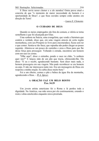 Mil Ilustrações Selecionadas 516
E Deus ouviu nosso clamor e a ele atendeu! Outra prova atual e
concreta de que "o momento de maior necessidade do homem é a
oportunidade de Deus", e que Seus ouvidos sempre estão atentos em
direção da Terra!
– Laura E. Clemente.
O CUIDADO DE DEUS
Quando os meios empregados são fora do comum, a vitória se torna
semelhante à que foi alcançada por Elias.
Uma senhora na Suécia, uma evangelista, que vende a literatura que
contém a verdade, disse que, em uma viagem através de certa região
montanhosa, com seu Prospeto (o livro para encomendas), ficara sem ter
o que comer. Sentia-se tão fraca, que supunha não poder chegar ao pouso
seguinte. Afastou-se um pouco do caminho e orou a Deus para que lhe
desse força para prosseguir. Voltando à estrada, encontrou um homem
com um saco às costas.
"Olhe aqui", disse o estranho, pondo o saco no chão, "a senhora
quer isto?" E lançou mão de um pão que trazia, oferecendo-lhe. Ela
disse: "E eu o recebi, agradecendo bastante. Sem dizer mais nada, o
homem prosseguiu em sua viagem. Não pude reconhecer se era homem
ou anjo. E não me interessava tanto isto. Era um mensageiro de Deus em
resposta a minha oração. Eu sabia disso muito bem."
Foi a um ribeiro, comeu o pão e bebeu da água fria da montanha,
agradecendo a Deus. – W.A. Spicer.
A ORAÇÃO FAZ UM BELO ROSTO
Êxo. 34:29
Um jovem artista americano foi a Roma e lá perdeu toda a
dignidade. Na América, sua mãe orava por ele continuamente, estando o
rosto e alma amolecidos enquanto orava prostrada.
 