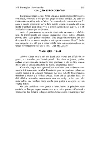 Mil Ilustrações Selecionadas 518
ORAÇÃO INTERCESSÓRIA
Faz mais de meio século, Jorge Müller, o príncipe dos intercessores
com Deus, começou a orar por um grupo de cinco amigos. Ao cabo de
cinco anos um deles veio a Cristo. Dez anos depois, orando durante 25
anos, o quarto homem foi salvo. Pelo quinto seguiu em oração até a sua
morte e também esse amigo veio a Cristo alguns meses depois. E o Sr.
Müller havia orado por ele 50 anos.
Ante tal perseverança na oração, ainda não tocamos a verdadeira
nota da importunação em nossas intercessões pelos outros. Alguém,
porém, dirá: "Até quando oraremos? Não chega um momento em que
devemos deixar as nossas orações e entregar o assunto a Deus?" Só há
uma resposta: orai até que a coisa pedida haja sido conquistada ou até
terdes o conhecimento de que o será. – J.H. Mc Conkey.
MÃOS QUE ORAM
Alberto Dürer residia em um local onde o pão era difícil de ser
ganho, e o trabalho, por demais pesado. Sua alma de jovem, porém,
andava sempre inquieta, sonhando com grandezas e glórias. Seu imenso
desejo era ser um grande artista do pincel, um afamado pintor!
Certo dia, surgiu uma oportunidade excelente para realizar os seus
sonhos: iniciou os seus estudos. Entretanto, para os estudantes pobres, os
sonhos custam a se tornarem realidade. Por isso, Alberto foi obrigado a
trabalhar e muito e a estudar pouco. Num dia de grandes lutas, de
dificuldades tremendas, encontrou-se com um amigo, pobre como ele,
mais velho, que também tinha queda para pintor e desejava ser um
célebre pintor.
Os dois decidiram viver juntos e lutar juntos. A princípio, tudo
corria bem. Tempos depois, começaram a encontrar grandes dificuldades
financeiras. Era difícil a vida para ambos. Seus sonhos estiveram por ruir
 