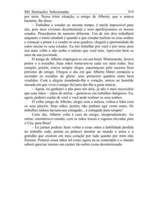 Mil Ilustrações Selecionadas 519
por terra. Nessa triste situação, o amigo de Alberto, que o amava
bastante, lhe disse:
– Trabalhar e estudar ao mesmo tempo, é tarefa impossível para
nós, pois nem vivemos decentemente e nem aperfeiçoamos os nossos
estudos. Procedamos de maneira diferente. Um de nós dois trabalhará
enquanto o outro estudará e quando o que estudar realizar os seus sonhos
e começar a pintar e a vender os seus quadros, chegará a oportunidade do
outro iniciar os seus estudos. Eu irei trabalhar por você e por mim, pois
sou mais velho e não tenho o talento que você tens. Aproveite bem os
anos da sua juventude.
O amigo de Alberto empregou-se em um hotel. Diariamente, lavava
pratos e o assoalho. Suas mãos tornavam-se cada vez mais rudes. Seu
coração, porém, estava sempre alegre, esperançoso pelo sucesso bem
próximo do amigo. Chegou o dia em que Alberto Dürer começou a
ascender os escalões da glória: seus primeiros quadros eram bem
vendidos. Com a alegria inundando-lhe o coração, entrou na humilde
morada em que vivia o amigo fiel para dar-lhe a grata notícia.
– Agora, eu ganharei o pão para nós dois, já não é mais necessário
que suas mãos – mãos de artista – gastem-se em trabalhos fadigosos. Eu,
agora, poderei cuidar de você e você pode realizar os seus sonhos.
O velho amigo de Alberto, alegre com a notícia, voltou a lidar com
os seus pincéis. Suas mãos, porém, não podiam agir como antes. Os
trabalhos árduos haviam-nas estragado... e estragado para sempre!
Certo dia, Alberto volta à casa do amigo, inesperadamente. Ao
entrar, encontrou-o orando, com as mãos toscas e rugosas elevadas para
o Céu, para Deus!
– Eu jamais poderei fazer voltar a essas mãos a habilidade perdida
no trabalho rude, porém eu poderei mostrar ao mundo o amor e a
gratidão que existem em meu coração por tudo quanto por mim elas
fizeram. Pintarei essas mãos tal como agora eu as contemplo e o mundo
saberá apreciar imenso um caráter tão nobre como desinteressado.
 