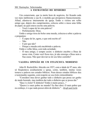Mil Ilustrações Selecionadas 52
A ESCRAVIDÃO DO DINHEIRO
Um comerciante, que ia muito bem de negócios, foi ficando cada
vez mais indiferente a sua fé, à medida que prosperava financeiramente.
Afinal, afastou-se inteiramente da igreja. Então o visitou um velho
amigo que, depois dos cumprimentos, colocou sobre a mesa uma folha
de papel, na qual estava escrita uma palavra.
– Você é capaz de ler esta palavra?
– Perfeitamente: Deus.
Então o amigo tirou do bolso uma moeda, colocou-a sobre a palavra
e perguntou:
– É capaz de ler, agora, o que está escrito aí?
– Não.
– E por que não?
– Porque a moeda está encobrindo a palavra.
Então o velho falou, com toda seriedade:
– Ó meu amigo, é sempre assim: o dinheiro encobre a Deus de
nossa vista. Como você ficou rico, já não enxerga a Deus nem a
Sua causa. Não quer desviar-se do seu falso caminho?
VALIOSA OPINIÃO DE UM FINANCISTA MODERNO
John D. Rockefeller, falecido em 1937, com a idade de 97 anos, não
só freqüentava assiduamente a igreja, como, também, muitas vezes
tomava a palavra nos estudos bíblicos. Num desses estudos bíblicos deu
o testemunho seguinte, com respeito ao seu êxito extraordinário:
"Considero meu dever ganhar todo o dinheiro que possa ser ganho
de modo honrado, mas também dar todo o dinheiro que se possa dar."
"Que é o êxito? É dinheiro? Então é muito pouco..."
"Quem é o mais pobre no mundo? Eu lhes direi: O mais pobre que
eu conheço, é o que nada possui além de dinheiro." – Kraft und Licht.
 