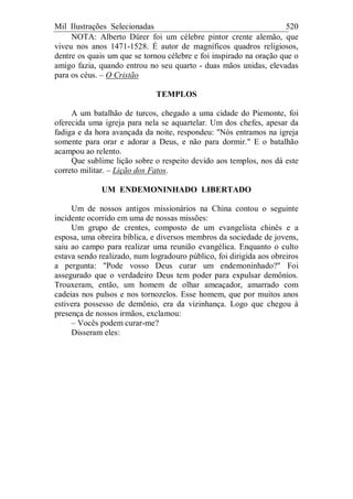 Mil Ilustrações Selecionadas 520
NOTA: Alberto Dürer foi um célebre pintor crente alemão, que
viveu nos anos 1471-1528. É autor de magníficos quadros religiosos,
dentre os quais um que se tornou célebre e foi inspirado na oração que o
amigo fazia, quando entrou no seu quarto - duas mãos unidas, elevadas
para os céus. – O Cristão
TEMPLOS
A um batalhão de turcos, chegado a uma cidade do Piemonte, foi
oferecida uma igreja para nela se aquartelar. Um dos chefes, apesar da
fadiga e da hora avançada da noite, respondeu: "Nós entramos na igreja
somente para orar e adorar a Deus, e não para dormir." E o batalhão
acampou ao relento.
Que sublime lição sobre o respeito devido aos templos, nos dá este
correto militar. – Lição dos Fatos.
UM ENDEMONINHADO LIBERTADO
Um de nossos antigos missionários na China contou o seguinte
incidente ocorrido em uma de nossas missões:
Um grupo de crentes, composto de um evangelista chinês e a
esposa, uma obreira bíblica, e diversos membros da sociedade de jovens,
saiu ao campo para realizar uma reunião evangélica. Enquanto o culto
estava sendo realizado, num logradouro público, foi dirigida aos obreiros
a pergunta: "Pode vosso Deus curar um endemoninhado?" Foi
assegurado que o verdadeiro Deus tem poder para expulsar demônios.
Trouxeram, então, um homem de olhar ameaçador, amarrado com
cadeias nos pulsos e nos tornozelos. Esse homem, que por muitos anos
estivera possesso de demônio, era da vizinhança. Logo que chegou à
presença de nossos irmãos, exclamou:
– Vocês podem curar-me?
Disseram eles:
 