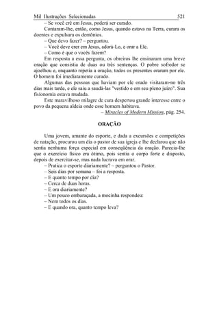 Mil Ilustrações Selecionadas 521
– Se você crê em Jesus, poderá ser curado.
Contaram-lhe, então, como Jesus, quando estava na Terra, curara os
doentes e expulsara os demônios.
– Que devo fazer? – perguntou.
– Você deve crer em Jesus, adorá-Lo, e orar a Ele.
– Como é que o vocês fazem?
Em resposta a essa pergunta, os obreiros lhe ensinaram uma breve
oração que consistia de duas ou três sentenças. O pobre sofredor se
ajoelhou e, enquanto repetia a oração, todos os presentes oraram por ele.
O homem foi imediatamente curado.
Algumas das pessoas que haviam por ele orado visitaram-no três
dias mais tarde, e ele saiu a saudá-las "vestido e em seu pleno juízo". Sua
fisionomia estava mudada.
Este maravilhoso milagre de cura despertou grande interesse entre o
povo da pequena aldeia onde esse homem habitava.
– Miracles of Modern Mission, pág. 254.
ORAÇÃO
Uma jovem, amante do esporte, e dada a excursões e competições
de natação, procurou um dia o pastor de sua igreja e lhe declarou que não
sentia nenhuma força especial em conseqüência da oração. Parecia-lhe
que o exercício físico era ótimo, pois sentia o corpo forte e disposto,
depois de exercitar-se, mas nada lucrava em orar.
– Pratica o esporte diariamente? – perguntou o Pastor.
– Seis dias por semana – foi a resposta.
– E quanto tempo por dia?
– Cerca de duas horas.
– E ora diariamente?
– Um pouco embaraçada, a mocinha respondeu:
– Nem todos os dias.
– E quando ora, quanto tempo leva?
 