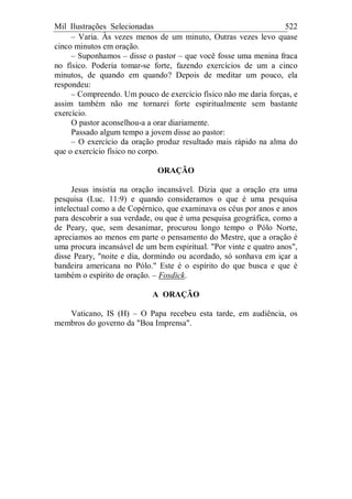 Mil Ilustrações Selecionadas 522
– Varia. Às vezes menos de um minuto, Outras vezes levo quase
cinco minutos em oração.
– Suponhamos – disse o pastor – que você fosse uma menina fraca
no físico. Poderia tomar-se forte, fazendo exercícios de um a cinco
minutos, de quando em quando? Depois de meditar um pouco, ela
respondeu:
– Compreendo. Um pouco de exercício físico não me daria forças, e
assim também não me tornarei forte espiritualmente sem bastante
exercício.
O pastor aconselhou-a a orar diariamente.
Passado algum tempo a jovem disse ao pastor:
– O exercício da oração produz resultado mais rápido na alma do
que o exercício físico no corpo.
ORAÇÃO
Jesus insistia na oração incansável. Dizia que a oração era uma
pesquisa (Luc. 11:9) e quando consideramos o que é uma pesquisa
intelectual como a de Copérnico, que examinava os céus por anos e anos
para descobrir a sua verdade, ou que é uma pesquisa geográfica, como a
de Peary, que, sem desanimar, procurou longo tempo o Pólo Norte,
apreciamos ao menos em parte o pensamento do Mestre, que a oração é
uma procura incansável de um bem espiritual. "Por vinte e quatro anos",
disse Peary, "noite e dia, dormindo ou acordado, só sonhava em içar a
bandeira americana no Pólo." Este é o espírito do que busca e que é
também o espírito de oração. – Fosdick.
A ORAÇÃO
Vaticano, IS (H) – O Papa recebeu esta tarde, em audiência, os
membros do governo da "Boa Imprensa".
 