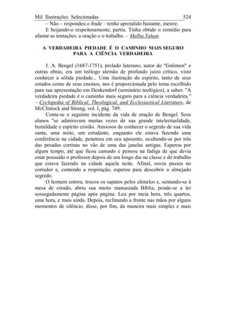 Mil Ilustrações Selecionadas 524
– Não – respondeu o frade – tenho aprendido bastante, mestre.
E beijando-o respeitosamente, partiu. Tinha obtido o remédio para
afastar as tentações: a oração e o trabalho. – Malba Tahan.
A VERDADEIRA PIEDADE É O CAMINHO MAIS SEGURO
PARA A CIÊNCIA VERDADEIRA
J. A. Bengel (1687-1751), prelado luterano, autor do "Gnômon" e
outras obras, era um teólogo alemão de profundo juízo crítico, visto
conhecer a sólida piedade... Uma ilustração do espírito, tanto de seus
estudos como de seus ensinos, nos é proporcionada pelo tema escolhido
para sua apresentação em Denkendorf (seminário teológico), a saber: "A
verdadeira piedade é o caminho mais seguro para a ciência verdadeira."
– Cyclopedia of Biblical, Theological, and Ecclesiastical Literature, de
McClintock and Strong, vol. I, pág. 749.
Conta-se o seguinte incidente da vida de oração de Bengel. Seus
alunos "se admiravam muitas vezes de sua grande intelectualidade,
humildade e espírito cristão. Ansiosos de conhecer o segredo de sua vida
santa, uma noite, um estudante, enquanto ele estava fazendo uma
conferência na cidade, penetrou em seu aposento, ocultando-se por trás
das pesadas cortinas no vão de uma das janelas antigas. Esperou por
algum tempo, até que ficou cansado e pensou na fadiga de que devia
estar possuído o professor depois de um longo dia na classe e do trabalho
que estava fazendo na cidade aquela noite. Afinal, ouviu passos no
corredor e, contendo a respiração, esperou para descobrir o almejado
segredo.
O homem entrou, trocou os sapatos pelos chinelos e, sentando-se à
mesa de estudo, abriu sua muito manuseada Bíblia, ponde-se a ler
sossegadamente página após página. Leu por meia hora, três quartos,
uma hora, e mais ainda. Depois, reclinando a fronte nas mãos por alguns
momentos de silêncio, disse, por fim, da maneira mais simples e mais
 