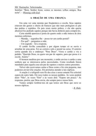 Mil Ilustrações Selecionadas 525
familiar: "Bem, Senhor Jesus, somos os mesmos velhos amigos. Boa
noite". – Winning with God.
A ORAÇÃO DE UMA CRIANÇA
Era uma vez uma menina que freqüentava a escola. Seus sapatos
estavam tão gastos e cheios de buracos que não mais protegiam os pés
das pedras e espinhos. Os pais eram muito pobres, e ela não queria
aborrecê-los pedindo sapatos porque não havia dinheiro para comprá-los.
Certa manhã apareceu à porta do quarto onde a mãe tratava de dois
meninos enfermos.
– Mamãe, – segredou-lhe – posso ter um cartão postal?
– Por quê? – perguntou a mãe.
– Um segredo – foi a resposta.
O cartão foi-lhe concedido e por algum tempo só se ouvia o
arranhar de uma pena. Foi ao correio e pôs o postal na caixa. O carteiro
sorriu quando leu o endereço: "Para Deus". Virou o cartão e viu o
pedido: "Querido Deus, eu quero um par de sapatos, para que possa ir à
escola. Amém."
O homem meditou por um momento, e então enviou o cartão a uma
senhora que se interessava pelos necessitados. Como resultado foram
mandados para aquela casa um par de sapatos e muitos outros presentes.
Talvez não escrevamos cartas a Deus como o fez esta pequena, mas
podemos enviar-Lhe orações. Ele prometeu atender a tais súplicas.
A oração é o telégrafo sem fio dos céus e nosso amante Pai celestial
espera do outro lado. Ele ouve todos os nossos pedidos. Às vezes poderá
dizer "Não", às vezes "Sim" e às vezes dirá: "Espere um pouco." As
respostas, porém, que Deus envia, são sempre para o nosso bem.
Vamos sempre lembrar-nos de que temos um Deus que ouve as
nossos súplicas.
– R. Hale.
 