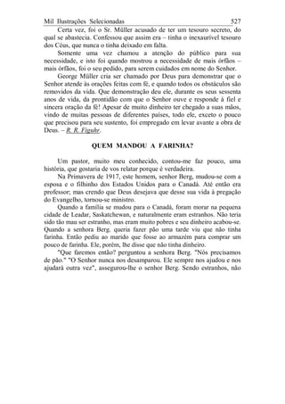 Mil Ilustrações Selecionadas 527
Certa vez, foi o Sr. Müller acusado de ter um tesouro secreto, do
qual se abastecia. Confessou que assim era – tinha o inexaurível tesouro
dos Céus, que nunca o tinha deixado em falta.
Somente uma vez chamou a atenção do público para sua
necessidade, e isto foi quando mostrou a necessidade de mais órfãos –
mais órfãos, foi o seu pedido, para serem cuidados em nome do Senhor.
George Müller cria ser chamado por Deus para demonstrar que o
Senhor atende às orações feitas com fé, e quando todos os obstáculos são
removidos da vida. Que demonstração deu ele, durante os seus sessenta
anos de vida, da prontidão com que o Senhor ouve e responde à fiel e
sincera oração da fé! Apesar de muito dinheiro ter chegado a suas mãos,
vindo de muitas pessoas de diferentes países, todo ele, exceto o pouco
que precisou para seu sustento, foi empregado em levar avante a obra de
Deus. – R. R. Figuhr.
QUEM MANDOU A FARINHA?
Um pastor, muito meu conhecido, contou-me faz pouco, uma
história, que gostaria de vos relatar porque é verdadeira.
Na Primavera de 1917, este homem, senhor Berg, mudou-se com a
esposa e o filhinho dos Estados Unidos para o Canadá. Até então era
professor; mas crendo que Deus desejava que desse sua vida à pregação
do Evangelho, tornou-se ministro.
Quando a família se mudou para o Canadá, foram morar na pequena
cidade de Leadar, Saskatchewan, e naturalmente eram estranhos. Não teria
sido tão mau ser estranho, mas eram muito pobres e seu dinheiro acabou-se.
Quando a senhora Berg. queria fazer pão uma tarde viu que não tinha
farinha. Então pediu ao marido que fosse ao armazém para comprar um
pouco de farinha. Ele, porém, lhe disse que não tinha dinheiro.
"Que faremos então? perguntou a senhora Berg. "Nós precisamos
de pão." "O Senhor nunca nos desamparou. Ele sempre nos ajudou e nos
ajudará outra vez", assegurou-lhe o senhor Berg. Sendo estranhos, não
 