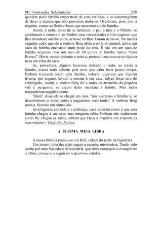 Mil Ilustrações Selecionadas 528
queriam pedir farinha emprestada de seus vizinhos, e se constrangeram
de dizer a alguém que não possuíam dinheiro. Decidiram, pois, orar a
respeito, contar ao Senhor Jesus que necessitavam de farinha.
Assim, à noite, antes de se deitarem, o pai, a mãe e o filhinho se
ajoelharam e contaram ao Senhor suas necessidades e Lhe rogaram que
lhes mandasse auxílio como achasse melhor. Foram deitar-se. Na manhã
seguinte cedo, quando a senhora Berg abriu a porta do quintal, achou um
saco de farinha encostado num poste da área. E não era um saco de
farinha pequeno, mas um saco de 50 quilos de farinha marca "Rosa
Branca". Havia nevado durante a noite e, portanto, encontrava-se alguma
neve em cima do saco.
Se, porventura, alguém houvesse deixado o rasto, ao trazer a
farinha, estava todo coberto pela neve que caíra fazia pouco tempo.
Embora tivessem orado pela farinha, todavia julgavam que alguém
tivesse, por engano, levado a mesma à sua casa; talvez fosse erro do
empregado. Assim, o senhor Berg foi a todos os armazéns da pequena
vila e perguntou se algum deles mandara a farinha. Mas todos
responderam negativamente.
"Bem", disse ele ao chegar em casa, "nós usaremos a farinha: e, se
descobrirmos o dono, então a pagaremos mais tarde." A senhora Berg
usou-a, fazendo um ótimo pão.
Investigaram em toda a vizinhança, para saberem como é que esta
farinha chegou à sua casa, mas ninguém sabia. Embora não soubessem
como lhe chegou às mãos, sabiam que Deus a mandara em resposta às
suas orações – Gems for Juniors.
A ÚLTIMA MEIA LIBRA
A nossa história passou-se em Hull, cidade do norte da Inglaterra.
Um jovem tinha decidido seguir a carreira missionária. Tendo sido
aceito por uma Sociedade Missionária, que tinha começado a evangelizar
a China, começou a seguir os respectivos estudos.
 
