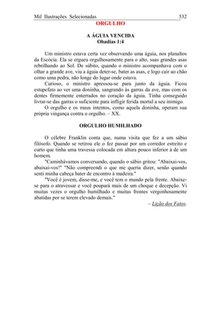 Mil Ilustrações Selecionadas 532
ORGULHO
A ÁGUIA VENCIDA
Obadias 1:4
Um ministro estava certa vez observando uma águia, nos planaltos
da Escócia. Ela se ergueu orgulhosamente para o alto, suas grandes asas
rebrilhando ao Sol. De súbito, quando o ministro acompanhava com o
olhar a grande ave, viu a águia deter-se, bater as asas, e logo cair ao chão
como uma pedra, não longe do lugar onde estava.
Curioso, o ministro apressou-se para junto da águia. Ficou
estupefato ao ver uma doninha, sangrando às garras da ave, mas com os
dentes firmemente enterrados no coração da águia. Tinha conseguido
livrar-se das garras o suficiente para infligir ferida mortal a seu inimigo.
O orgulho e os maus intentos, como aquela doninha, operam sua
própria vingança contra o orgulho. – XX.
ORGULHO HUMILHADO
O célebre Franklin conta que, numa visita que fez a um sábio
filósofo. Quando se retirou ele o fez passar por um corredor estreito e
curto que tinha uma travessa colocada em altura pouco inferior à de um
homem.
"Caminhávamos conversando, quando o sábio gritou: "Abaixai-vos,
abaixai-vos!" "Não compreendi o que me queria dizer, senão quando
senti minha cabeça bater de encontro à madeira."
"Você é jovem, disse-me, e você tem o mundo pela frente. Abaixe-
se para o atravessar e você poupará mais de um choque e decepção. Vi
muitas vezes o orgulho humilhado e muitas frontes vergonhosamente
abatidas por se terem elevado demais."
– Lição dos Fatos.
 
