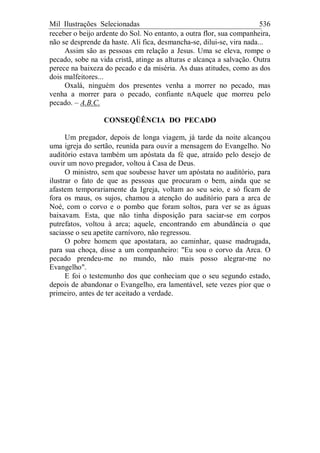 Mil Ilustrações Selecionadas 536
receber o beijo ardente do Sol. No entanto, a outra flor, sua companheira,
não se desprende da haste. Ali fica, desmancha-se, dilui-se, vira nada...
Assim são as pessoas em relação a Jesus. Uma se eleva, rompe o
pecado, sobe na vida cristã, atinge as alturas e alcança a salvação. Outra
perece na baixeza do pecado e da miséria. As duas atitudes, como as dos
dois malfeitores...
Oxalá, ninguém dos presentes venha a morrer no pecado, mas
venha a morrer para o pecado, confiante nAquele que morreu pelo
pecado. – A.B.C.
CONSEQÜÊNCIA DO PECADO
Um pregador, depois de longa viagem, já tarde da noite alcançou
uma igreja do sertão, reunida para ouvir a mensagem do Evangelho. No
auditório estava também um apóstata da fé que, atraído pelo desejo de
ouvir um novo pregador, voltou à Casa de Deus.
O ministro, sem que soubesse haver um apóstata no auditório, para
ilustrar o fato de que as pessoas que procuram o bem, ainda que se
afastem temporariamente da Igreja, voltam ao seu seio, e só ficam de
fora os maus, os sujos, chamou a atenção do auditório para a arca de
Noé, com o corvo e o pombo que foram soltos, para ver se as águas
baixavam. Esta, que não tinha disposição para saciar-se em corpos
putrefatos, voltou à arca; aquele, encontrando em abundância o que
saciasse o seu apetite carnívoro, não regressou.
O pobre homem que apostatara, ao caminhar, quase madrugada,
para sua choça, disse a um companheiro: "Eu sou o corvo da Arca. O
pecado prendeu-me no mundo, não mais posso alegrar-me no
Evangelho".
E foi o testemunho dos que conheciam que o seu segundo estado,
depois de abandonar o Evangelho, era lamentável, sete vezes pior que o
primeiro, antes de ter aceitado a verdade.
 
