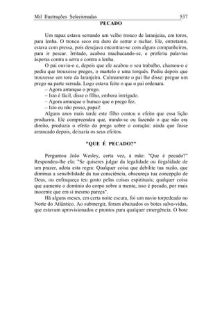 Mil Ilustrações Selecionadas 537
PECADO
Um rapaz estava serrando um velho tronco de laranjeira, em toros,
para lenha. O tronco seco era duro de serrar e rachar. Ele, entretanto,
estava com pressa, pois desejava encontrar-se com alguns companheiros,
para ir pescar. Irritado, acabou machucando-se, e proferiu palavras
ásperas contra a serra e contra a lenha.
O pai ouviu-o e, depois que ele acabou o seu trabalho, chamou-o e
pediu que trouxesse pregos, o martelo e uma torquês. Pediu depois que
trouxesse um toro da laranjeira. Calmamente o pai lhe disse: pregue um
prego na parte serrada. Logo estava feito o que o pai ordenara.
– Agora arranque o prego.
– Isto é fácil, disse o filho, embora intrigado.
– Agora arranque o buraco que o prego fez.
– Isto eu não posso, papai!
Alguns anos mais tarde este filho contou o efeito que essa lição
produzira. Ele compreendeu que, irando-se ou fazendo o que não era
direito, produzia o efeito do prego sobre o coração: ainda que fosse
arrancado depois, deixaria os seus efeitos.
"QUE É PECADO?"
Perguntou João Wesley, certa vez, à mãe: "Que é pecado?"
Respondeu-lhe ela: "Se quiseres julgar da legalidade ou ilegalidade de
um prazer, adota esta regra: Qualquer coisa que debilite tua razão, que
diminua a sensibilidade da tua consciência, obscureça tua concepção de
Deus, ou enfraqueça teu gosto pelas coisas espirituais; qualquer coisa
que aumente o domínio do corpo sobre a mente, isso é pecado, por mais
inocente que em si mesmo pareça".
Há alguns meses, em certa noite escura, foi um navio torpedeado no
Norte do Atlântico. Ao submergir, foram abaixados os botes salva-vidas,
que estavam aprovisionados e prontos para qualquer emergência. O bote
 