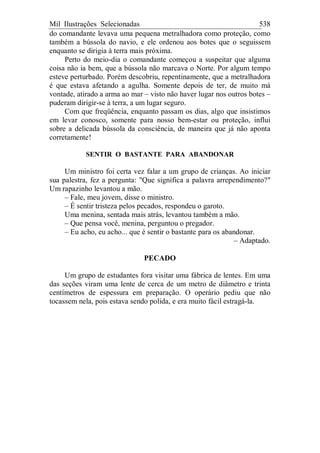 Mil Ilustrações Selecionadas 538
do comandante levava uma pequena metralhadora como proteção, como
também a bússola do navio, e ele ordenou aos botes que o seguissem
enquanto se dirigia à terra mais próxima.
Perto do meio-dia o comandante começou a suspeitar que alguma
coisa não ia bem, que a bússola não marcava o Norte. Por algum tempo
esteve perturbado. Porém descobriu, repentinamente, que a metralhadora
é que estava afetando a agulha. Somente depois de ter, de muito má
vontade, atirado a arma ao mar – visto não haver lugar nos outros botes –
puderam dirigir-se à terra, a um lugar seguro.
Com que freqüência, enquanto passam os dias, algo que insistimos
em levar conosco, somente para nosso bem-estar ou proteção, influi
sobre a delicada bússola da consciência, de maneira que já não aponta
corretamente!
SENTIR O BASTANTE PARA ABANDONAR
Um ministro foi certa vez falar a um grupo de crianças. Ao iniciar
sua palestra, fez a pergunta: "Que significa a palavra arrependimento?"
Um rapazinho levantou a mão.
– Fale, meu jovem, disse o ministro.
– É sentir tristeza pelos pecados, respondeu o garoto.
Uma menina, sentada mais atrás, levantou também a mão.
– Que pensa você, menina, perguntou o pregador.
– Eu acho, eu acho... que é sentir o bastante para os abandonar.
– Adaptado.
PECADO
Um grupo de estudantes fora visitar uma fábrica de lentes. Em uma
das seções viram uma lente de cerca de um metro de diâmetro e trinta
centímetros de espessura em preparação. O operário pediu que não
tocassem nela, pois estava sendo polida, e era muito fácil estragá-la.
 