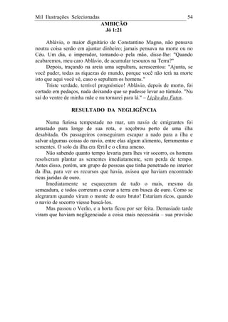 Mil Ilustrações Selecionadas 54
AMBIÇÃO
Jó 1:21
Ablávio, o maior dignitário de Constantino Magno, não pensava
noutra coisa senão em ajuntar dinheiro; jamais pensava na morte ou no
Céu. Um dia, o imperador, tomando-o pela mão, disse-lhe: "Quando
acabaremos, meu caro Ablávio, de acumular tesouros na Terra?"
Depois, traçando na areia uma sepultura, acrescentou: "Ajunta, se
você puder, todas as riquezas do mundo, porque você não terá na morte
isto que aqui você vê, caso o sepultem os homens."
Triste verdade, terrível prognóstico! Ablávio, depois de morto, foi
cortado em pedaços, nada deixando que se pudesse levar ao túmulo. "Nu
saí do ventre de minha mãe e nu tornarei para lá." – Lição dos Fatos.
RESULTADO DA NEGLIGÊNCIA
Numa furiosa tempestade no mar, um navio de emigrantes foi
arrastado para longe de sua rota, e soçobrou perto de uma ilha
desabitada. Os passageiros conseguiram escapar a nado para a ilha e
salvar algumas coisas do navio, entre elas algum alimento, ferramentas e
sementes. O solo da ilha era fértil e o clima ameno.
Não sabendo quanto tempo levaria para lhes vir socorro, os homens
resolveram plantar as sementes imediatamente, sem perda de tempo.
Antes disso, porém, um grupo de pessoas que tinha penetrado no interior
da ilha, para ver os recursos que havia, avisou que haviam encontrado
ricas jazidas de ouro.
Imediatamente se esqueceram de tudo o mais, mesmo da
semeadura, e todos correram a cavar a terra em busca de ouro. Como se
alegraram quando viram o monte de ouro bruto! Estariam ricos, quando
o navio de socorro viesse buscá-los.
Mas passou o Verão, e a horta ficou por ser feita. Demasiado tarde
viram que haviam negligenciado a coisa mais necessária – sua provisão
 