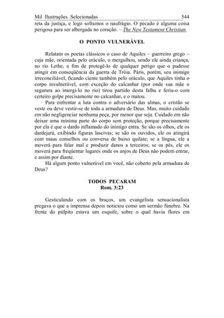 Mil Ilustrações Selecionadas 544
reta da justiça, e logo soframos o naufrágio. O pecado é alguma coisa
perigosa para ser albergada no coração. – The New Testament Christian.
O PONTO VULNERÁVEL
Relatam os poetas clássicos o caso de Aquiles – guerreiro grego –
cuja mãe, orientada pelo oráculo, o mergulhou, sendo ele ainda criança,
no rio Lethe, a fim de protegê-lo de qualquer perigo que o pudesse
atingir em conseqüência da guerra de Tróia. Páris, porém, seu inimigo
irreconciliável, ficando ciente também pelo oráculo, que Aquiles tinha o
corpo invulnerável, com exceção do calcanhar (por onde sua mãe o
segurara ao imergi-lo no rio) tirou partido desta falha e feriu-o com
certeiro golpe precisamente no calcanhar, e o matou.
Para enfrentar a luta contra o adversário das almas, o cristão se
veste ou deve vestir-se de toda a armadura de Deus. Mas, muito cuidado
em não negligenciar nenhuma peça, por menor que seja. Cuidado em não
deixar uma mínima parte do corpo sem proteção, porque precisamente
por ela é que o dardo inflamado do inimigo entra. Se são os olhos, ele os
dardejará, exibindo figuras lascivas; se são os ouvidos, ele os atingirá
com maus conselhos ou conversa de baixo quilate; se a língua, ele a
moverá para falar mal e produzir danos a terceiros; se os pés, ele os
moverá para freqüentar lugares onde os anjos de Deus não podem entrar,
e assim por diante.
Há algum ponto vulnerável em você, não coberto pela armadura de
Deus?
TODOS PECARAM
Rom. 3:23
Gesticulando com os braços, um evangelista sensacionalista
pregava o que a imprensa depois noticiou como um sermão fúnebre. Na
frente do púlpito estava um esquife, sobre o qual havia flores em
 