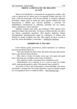 Mil Ilustrações Selecionadas 546
TRISTE LAMENTAÇÃO DO RELAPSO
Jer. 8:20
Observei em Bombaim, a construção de um gigantesco edifício. Dia
a dia, ao passar por ali, notava que se ia erguendo sempre mais alto. Em
toda a volta da construção, com ela iam subindo os confusos andaimes
de bambu. Atadas umas às outras por cipós, aqueles milhares de varas
obscureciam o edifício que estavam ajudando a construir. Os
trabalhadores enxameavam os andaimes, passando uns aos outros,
tijolos, argamassa e outros materiais.
Algumas semanas mais tarde, que mudança! Todos aqueles feios
andaimes tinham sido removidos. Ali estava o edifício pronto, em toda a
sua beleza, aquedando inquilinos. Mas aqueles andaimes tinham
desempenhado importantíssimo papel na construção. O edifício não
poderia ter ficado completo sem eles. Mas, depois de haver servido a
seus fins, foram derrubados e removidos! – Meditações Matinais.
ABORRECER O PECADO
Certo homem queria converter-se, porém lamentava as renúncias
que teria que praticar para isso.
– Terei que desistir de muita coisa. Há muita coisa que agora posso
fazer, e que deverei deixar de fazer.
– Mas, disse o crente, há muitas coisas que você agora não pode
fazer. Não pode, por exemplo, comer lama, ou bebê-la.
– Não, replicou o outro, nem quero fazer semelhante coisa!
– Perfeitamente! foi a resposta. E se o você se torna um cristão
100%, todo pecado perderá o gosto. Não quererá mais cometê-lo.
Ao aceitar a Cristo, não renunciamos a nossa liberdade, mas nossa
escravidão, e tomamo-nos livres para fazermos o que nos agrada, porque
nos será agradável fazer a vontade de Deus. – The Christian Age.
 
