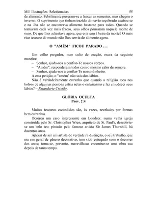 Mil Ilustrações Selecionadas 55
de alimento. Febrilmente puseram-se a lançar as sementes, mas chegou o
inverno. O suprimento que tinham trazido do navio soçobrado acabou-se
e na ilha não se encontrava alimento bastante para todos. Quando se
tornavam cada vez mais fracos, seus olhos pousaram naquele monte de
ouro. De que lhes adiantava agora, que estavam à beira da morte? O mais
rico tesouro do mundo não lhes servia de alimento agora.
O "AMÉM" FICOU PARADO . . .
Um velho pregador, num culto de oração, orava da seguinte
maneira:
– Senhor, ajuda-nos a confiar-Te nossos corpos.
– "Amém", responderam todos com o mesmo calor de sempre.
– Senhor, ajuda-nos a confiar-Te nosso dinheiro.
A esta petição, o "amém" não saiu dos lábios.
Não é verdadeiramente estranho que quando a religião toca nos
bolsos de algumas pessoas esfria nelas o entusiasmo e faz emudecer seus
lábios? – Estandarte Cristão.
GLÓRIA OCULTA
Prov. 2:4
Muitos tesouros escondidos são, às vezes, revelados por formas
bem estranhas.
Ocorreu um caso interessante em Londres: numa velha igreja
construída pelo Sr. Christopher Wren, arquiteto de St. Paul's, descobriu-
se um belo teto pintado pelo famoso artista Sir James Thornhill, há
duzentos anos.
Apesar de ser um artista de verdadeira distinção, o seu trabalho, que
era em geral de gênero decorativo, tem sido estragado com o decorrer
dos anos; torna-se, portanto, maravilhoso encontrar-se uma obra sua
depois de tanto tempo.
 
