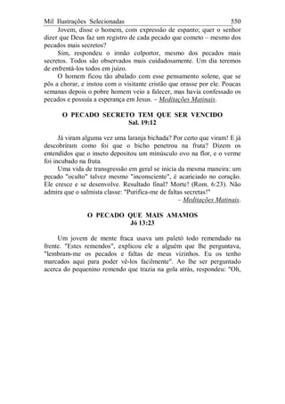 Mil Ilustrações Selecionadas 550
Jovem, disse o homem, com expressão de espanto; quer o senhor
dizer que Deus faz um registro de cada pecado que cometo – mesmo dos
pecados mais secretos?
Sim, respondeu o irmão colportor, mesmo dos pecados mais
secretos. Todos são observados mais cuidadosamente. Um dia teremos
de enfrentá-los todos em juízo.
O homem ficou tão abalado com esse pensamento solene, que se
pôs a chorar, e instou com o visitante cristão que orasse por ele. Poucas
semanas depois o pobre homem veio a falecer, mas havia confessado os
pecados e possuía a esperança em Jesus. – Meditações Matinais.
O PECADO SECRETO TEM QUE SER VENCIDO
Sal. 19:12
Já viram alguma vez uma laranja bichada? Por certo que viram! E já
descobriram como foi que o bicho penetrou na fruta? Dizem os
entendidos que o inseto depositou um minúsculo ovo na flor, e o verme
foi incubado na fruta.
Uma vida de transgressão em geral se inicia da mesma maneira: um
pecado "oculto" talvez mesmo "inconsciente", é acariciado no coração.
Ele cresce e se desenvolve. Resultado final? Morte! (Rom. 6:23). Não
admira que o salmista classe: "Purifica-me de faltas secretas!"
– Meditações Matinais.
O PECADO QUE MAIS AMAMOS
Jó 13:23
Um jovem de mente fraca usava um paletó todo remendado na
frente. "Estes remendos", explicou ele a alguém que lhe perguntava,
"lembram-me os pecados e faltas de meus vizinhos. Eu os tenho
marcados aqui para poder vê-los facilmente". Ao lhe ser perguntado
acerca do pequenino remendo que trazia na gola atrás, respondeu: "Oh,
 