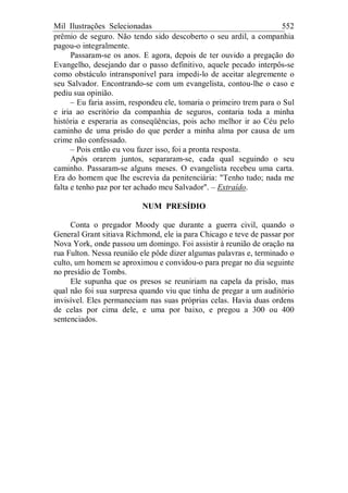 Mil Ilustrações Selecionadas 552
prêmio de seguro. Não tendo sido descoberto o seu ardil, a companhia
pagou-o integralmente.
Passaram-se os anos. E agora, depois de ter ouvido a pregação do
Evangelho, desejando dar o passo definitivo, aquele pecado interpôs-se
como obstáculo intransponível para impedi-lo de aceitar alegremente o
seu Salvador. Encontrando-se com um evangelista, contou-lhe o caso e
pediu sua opinião.
– Eu faria assim, respondeu ele, tomaria o primeiro trem para o Sul
e iria ao escritório da companhia de seguros, contaria toda a minha
história e esperaria as conseqüências, pois acho melhor ir ao Céu pelo
caminho de uma prisão do que perder a minha alma por causa de um
crime não confessado.
– Pois então eu vou fazer isso, foi a pronta resposta.
Após orarem juntos, separaram-se, cada qual seguindo o seu
caminho. Passaram-se alguns meses. O evangelista recebeu uma carta.
Era do homem que lhe escrevia da penitenciária: "Tenho tudo; nada me
falta e tenho paz por ter achado meu Salvador". – Extraído.
NUM PRESÍDIO
Conta o pregador Moody que durante a guerra civil, quando o
General Grant sitiava Richmond, ele ia para Chicago e teve de passar por
Nova York, onde passou um domingo. Foi assistir à reunião de oração na
rua Fulton. Nessa reunião ele pôde dizer algumas palavras e, terminado o
culto, um homem se aproximou e convidou-o para pregar no dia seguinte
no presídio de Tombs.
Ele supunha que os presos se reuniriam na capela da prisão, mas
qual não foi sua surpresa quando viu que tinha de pregar a um auditório
invisível. Eles permaneciam nas suas próprias celas. Havia duas ordens
de celas por cima dele, e uma por baixo, e pregou a 300 ou 400
sentenciados.
 