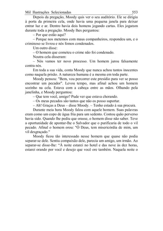 Mil Ilustrações Selecionadas 553
Depois da pregação, Moody quis ver o seu auditório. Ele se dirigiu
à porta da primeira cela, onde havia uma pequena janela para deixar
entrar luz e ar. Dentro havia dois homens jogando cartas. Eles jogaram
durante toda a pregação. Moody lhes perguntou:
– Por que estão aqui?
– Porque nos metemos com maus companheiros, respondeu um, e o
criminoso se livrou e nós fomos condenados.
Um outro disse:
– O homem que cometeu o crime não foi condenado.
Noutra cela disseram:
– Nós vamos ter novo processo. Um homem jurou falsamente
contra nós.
Em toda a sua vida, conta Moody que nunca achou tantos inocentes
como naquela prisão. A natureza humana é a mesma em toda parte.
Moody pensou: "Bem, vou percorrer este presídio para ver se posso
encontrar um pecador". Levou tempo, mas afinal achou um homem
sozinho na cela. Estava com a cabeça entre as mãos. Olhando pela
janelinha, e Moody perguntou:
– Que tem você, amigo? Pude ver que estava chorando.
– Os meus pecados são tantos que não os posso suportar.
– Ah! Graças a Deus – disse Moody. – Tenho estado à sua procura.
Durante meia hora Moody falou com aquele homem. Suas palavras
eram como um copo de água fria para um sedento. Contou quão perverso
havia sido. Quando lhe pediu que orasse, o homem disse não saber. Teve
a oportunidade de apontar-lhe o Salvador que o purificaria de todo o vil
pecado. Afinal o homem orou: "Ó Deus, tem misericórdia de mim, um
vil desgraçado."
Moody ficou tão interessado nesse homem que quase não podia
separar-se dele. Sentiu compaixão dele, parecia um amigo, um irmão. Ao
separar-se disse-lhe: “À noite estarei no hotel e das nove às dez horas,
estarei orando por você e desejo que você ore também. Naquela noite o
 