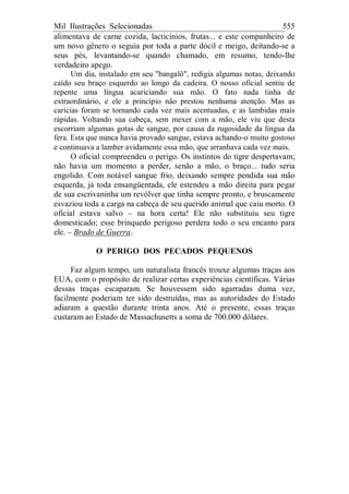 Mil Ilustrações Selecionadas 555
alimentava de carne cozida, lacticínios, frutas... e este companheiro de
um novo gênero o seguia por toda a parte dócil e meigo, deitando-se a
seus pés, levantando-se quando chamado, em resumo, tendo-lhe
verdadeiro apego.
Um dia, instalado em seu "bangalô", redigia algumas notas, deixando
caído seu braço esquerdo ao longo da cadeira. O nosso oficial sentiu de
repente uma língua acariciando sua mão. O fato nada tinha de
extraordinário, e ele a princípio não prestou nenhuma atenção. Mas as
carícias foram se tornando cada vez mais acentuadas, e as lambidas mais
rápidas. Voltando sua cabeça, sem mexer com a mão, ele viu que desta
escorriam algumas gotas de sangue, por causa da rugosidade da língua da
fera. Esta que nunca havia provado sangue, estava achando-o muito gostoso
e continuava a lamber avidamente essa mão, que arranhava cada vez mais.
O oficial compreendeu o perigo. Os instintos do tigre despertavam;
não havia um momento a perder, senão a mão, o braço... tudo seria
engolido. Com notável sangue frio, deixando sempre pendida sua mão
esquerda, já toda ensangüentada, ele estendeu a mão direita para pegar
de sua escrivaninha um revólver que tinha sempre pronto, e bruscamente
esvaziou toda a carga na cabeça de seu querido animal que caiu morto. O
oficial estava salvo – na hora certa! Ele não substituiu seu tigre
domesticado; esse brinquedo perigoso perdera todo o seu encanto para
ele. – Brado de Guerra.
O PERIGO DOS PECADOS PEQUENOS
Faz algum tempo, um naturalista francês trouxe algumas traças aos
EUA, com o propósito de realizar certas experiências científicas. Várias
dessas traças escaparam. Se houvessem sido agarradas duma vez,
facilmente poderiam ter sido destruídas, mas as autoridades do Estado
adiaram a questão durante trinta anos. Até o presente, essas traças
custaram ao Estado de Massachusetts a soma de 700.000 dólares.
 