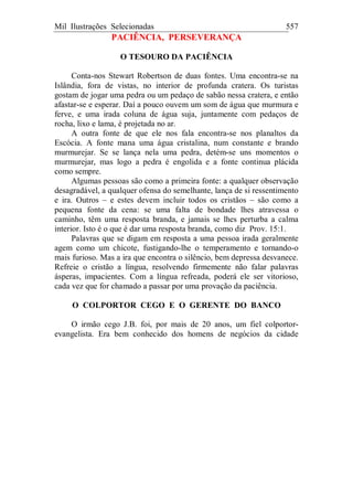 Mil Ilustrações Selecionadas 557
PACIÊNCIA, PERSEVERANÇA
O TESOURO DA PACIÊNCIA
Conta-nos Stewart Robertson de duas fontes. Uma encontra-se na
Islândia, fora de vistas, no interior de profunda cratera. Os turistas
gostam de jogar uma pedra ou um pedaço de sabão nessa cratera, e então
afastar-se e esperar. Daí a pouco ouvem um som de água que murmura e
ferve, e uma irada coluna de água suja, juntamente com pedaços de
rocha, lixo e lama, é projetada no ar.
A outra fonte de que ele nos fala encontra-se nos planaltos da
Escócia. A fonte mana uma água cristalina, num constante e brando
murmurejar. Se se lança nela uma pedra, detém-se uns momentos o
murmurejar, mas logo a pedra é engolida e a fonte continua plácida
como sempre.
Algumas pessoas são como a primeira fonte: a qualquer observação
desagradável, a qualquer ofensa do semelhante, lança de si ressentimento
e ira. Outros – e estes devem incluir todos os cristãos – são como a
pequena fonte da cena: se uma falta de bondade lhes atravessa o
caminho, têm uma resposta branda, e jamais se lhes perturba a calma
interior. Isto é o que é dar uma resposta branda, como diz Prov. 15:1.
Palavras que se digam em resposta a uma pessoa irada geralmente
agem como um chicote, fustigando-lhe o temperamento e tornando-o
mais furioso. Mas a ira que encontra o silêncio, bem depressa desvanece.
Refreie o cristão a língua, resolvendo firmemente não falar palavras
ásperas, impacientes. Com a língua refreada, poderá ele ser vitorioso,
cada vez que for chamado a passar por uma provação da paciência.
O COLPORTOR CEGO E O GERENTE DO BANCO
O irmão cego J.B. foi, por mais de 20 anos, um fiel colportor-
evangelista. Era bem conhecido dos homens de negócios da cidade
 