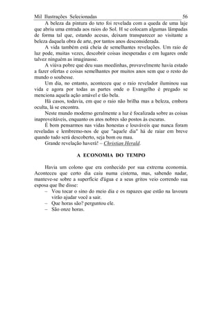 Mil Ilustrações Selecionadas 56
A beleza da pintura do teto foi revelada com a queda de uma laje
que abriu uma entrada aos raios do Sol. H se colocam algumas lâmpadas
de forma tal que, estando acesas, deixam transparecer ao visitante a
beleza daquela obra de arte, por tantos anos desconsiderada.
A vida também está cheia de semelhantes revelações. Um raio de
luz pode, muitas vezes, descobrir coisas inesperadas e em lugares onde
talvez ninguém as imaginasse.
A viúva pobre que deu suas moedinhas, provavelmente havia estado
a fazer ofertas e coisas semelhantes por muitos anos sem que o resto do
mundo o soubesse.
Um dia, no entanto, aconteceu que o raio revelador iluminou sua
vida e agora por todas as partes onde o Evangelho é pregado se
menciona aquela ação amável e tão bela.
Há casos, todavia, em que o raio não brilha mas a beleza, embora
oculta, lá se encontra.
Neste mundo moderno geralmente a luz é focalizada sobre as coisas
inaproveitáveis, enquanto os atos nobres são postos às escuras.
É bom pensarmos nas vidas honestas e louváveis que nunca foram
reveladas e lembremo-nos de que "aquele dia" há de raiar em breve
quando tudo será descoberto, seja bom ou mau.
Grande revelação haverá! – Christian Herald.
A ECONOMIA DO TEMPO
Havia um colono que era conhecido por sua extrema economia.
Aconteceu que certo dia caiu numa cisterna, mas, sabendo nadar,
manteve-se sobre a superfície d'água e a seus gritos veio correndo sua
esposa que lhe disse:
– Vou tocar o sino do meio dia e os rapazes que estão na lavoura
virão ajudar você a sair.
– Que horas são? perguntou ele.
– São onze horas.
 