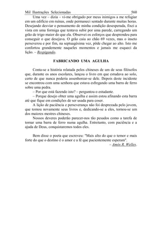 Mil Ilustrações Selecionadas 560
Uma vez – dizia – vi-me obrigado por meus inimigos a me refugiar
em um edifício em ruínas, onde permaneci sentado durante muitas horas.
Desejando desviar o pensamento de minha condição desesperada, fixei a
vista em uma formiga que tentava subir por uma parede, carregando um
grão de trigo maior do que ela. Observei os esforços que desprendeu para
conseguir o que desejava. O grão caiu ao chão 69 vezes, mas o inseto
perseverou e por fim, na septuagésima vez, pôde chegar ao alto. Isto me
confortou grandemente naqueles momentos e jamais me esqueci da
lição. – Respigando.
FABRICANDO UMA AGULHA
Conta-se a história relatada pelos chineses de um de seus filósofos
que, durante os anos escolares, lançou o livro em que estudava ao solo,
certo de que nunca poderia assenhorear-se dele. Depois deste incidente
se encontrou com uma senhora que estava esfregando uma barra de ferro
sobre uma pedra.
– Por que está fazendo isto? – perguntou o estudante.
– Porque desejo obter uma agulha e assim estou afinando esta barra
até que fique em condições de ser usada para coser.
A lição de paciência e perseverança não foi desprezada pelo jovem,
que tomou novamente seus livros e, dedicando-se a eles, tornou-se um
dos maiores mestres chineses.
Nossos deveres poderão parecer-nos tão pesados como a tarefa de
tornar uma barra de ferro numa agulha. Entretanto, com paciência e a
ajuda de Deus, conquistaremos todos eles.
Bem disse o poeta que escreveu: "Mais alto do que o temor e mais
forte do que o destino é o amor e a fé que pacientemente esperam".
– Amós R. Welles.
 
