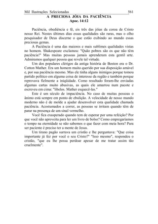 Mil Ilustrações Selecionadas 561
A PRECIOSA JÓIA DA PACIÊNCIA
Apoc. 14:12
Paciência, obediência e fé, eis três das jóias da coroa de Cristo
nosso Rei. Nestes últimos dias essas qualidades são raras, mas o olho
pesquisador de Deus discerne o que estão exibindo ao mundo essas
preciosas gemas.
A Paciência é uma das maiores e mais sublimes qualidades vistas
no homem. Shakespeare exclamou: "Quão pobres são os que não têm
paciência!" Mas muitas pessoas jamais aprenderam esta gentil arte.
Admiramos qualquer pessoa que revele tal virtude.
Um dos populares clérigos da antiga história de Boston era o Dr.
Cotton Mather. Era um homem muito querido por sua disposição amável
e, por sua paciência mesmo. Mas ele tinha alguns inimigos porque tomou
partido político em alguma coisa de interesse da região e também porque
reprovava fielmente a iniqüidade. Como resultado foram-lhe enviadas
algumas cartas muito abusivas, as quais ele amarrou num pacote e
escreveu em cima: "libelos. Mather esquecê-las."
Este é um século de impaciência. No caso de muitas pessoas o
ânimo está sempre em ponto de ebulição. A velocidade de nosso mundo
moderno não é de molde a ajudar desenvolver esta qualidade chamada
paciência. Acostumados a correr, as pessoas se irritam quando têm de
parar na presença de um sinal vermelho.
Você fica exasperado quando tem de esperar por uma refeição? Por
que você não aproveita para ler um livro de bolso? Como empregaríamos
o tempo na eternidade se não sabemos o que fazer com meia hora? Para
ser paciente é preciso ter a mente de Jesus.
Um tirano pagão surrava um cristão e lhe perguntava: "Que coisa
importante já fez por você o seu Cristo?" "Isso mesmo", respondeu o
cristão, "que eu lhe possa perdoar apesar de me tratar assim tão
cruelmente".
 