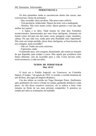 Mil Ilustrações Selecionadas 562
PERSEVERANÇA
Os dois pintainhos ainda se encontravam dentro das cascas, mas
conversavam, cheios de animação:
– Que escuridão, dizia um deles. Não posso mais sofrê-la.
– Tem paciência, irmãozinho. Depois da noite vem a madrugada.
– História. Não creio nestas coisas. Quem garante a você que algo
melhor nos espera?
– A lógica e os fatos. Nada éramos há vinte dias. Estranhos
acontecimentos, harmonizados por uma força inteligente, teimaram em
tramar coisas mil para nos dar carne, ossos, penugem, corpo, membros,
cabeça. Por que tudo isso, senão para uma finalidade mais importante?
Não seria um tempo perdido, dessa força inteligente, se houvéssemos de
nos extinguir, nesta escuridão?
– Não sei. Tenho um certo ceticismo.
– Esperemos, então.
O pintainho ateu, sem coragem, desanimado, não reuniu as energias
de que dispunha, para romper a casca. Mas aquele que acreditava num
futuro diferente, saiu da escuridão para a vida. Como haviam crido,
assim aconteceu, a cada um deles.
TEMOS DE PERSEVERAR
Mat. 24:13
O local era o Estádio Imperial, em Vancouver, na Columbia
Inglesa. O tempo, 7 de agosto de 1954. A ocasião, a corrida maratona de
uns 40 Kms, dos jogos do Império Britânico.
Um dos atletas na corrida era Tiago Henrique Peters. Quilômetro
após quilômetro ele esteve à frente no campo, ganhando distância a cada
passo. Ao fim desse exaustivo exercício, ele se achava a bons vinte
minutos na frente de seu mais próximo competidor. E penetrou no
estádio por entre as aclamações da multidão.
 